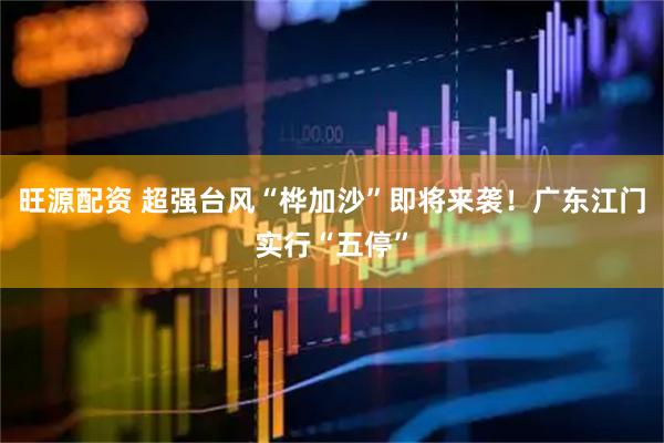 旺源配资 超强台风“桦加沙”即将来袭！广东江门实行“五停”