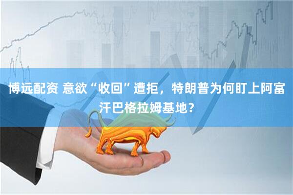 博远配资 意欲“收回”遭拒，特朗普为何盯上阿富汗巴格拉姆基地？