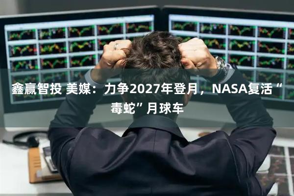 鑫赢智投 美媒：力争2027年登月，NASA复活“毒蛇”月球车