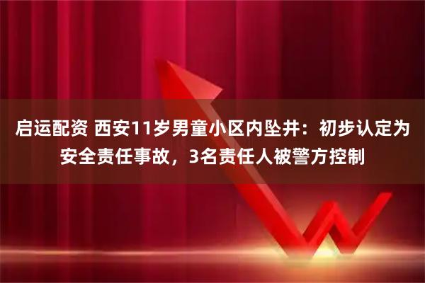 启运配资 西安11岁男童小区内坠井：初步认定为安全责任事故，3名责任人被警方控制