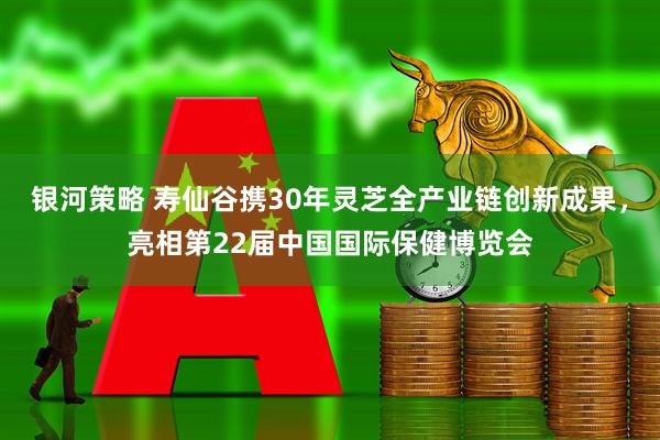 银河策略 寿仙谷携30年灵芝全产业链创新成果，亮相第22届中国国际保健博览会
