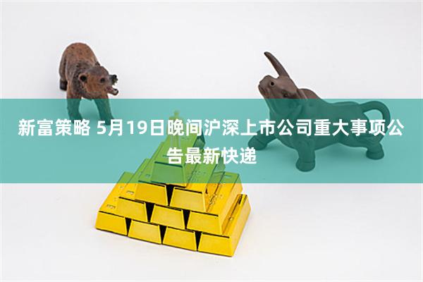 新富策略 5月19日晚间沪深上市公司重大事项公告最新快递