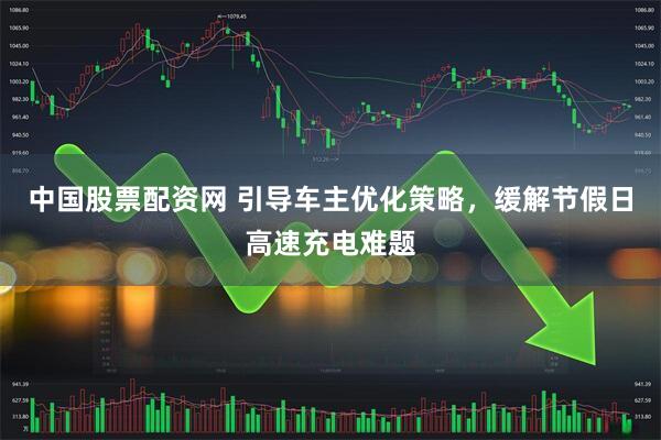 中国股票配资网 引导车主优化策略，缓解节假日高速充电难题
