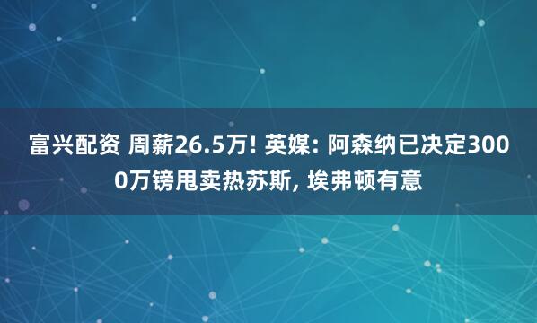 富兴配资 周薪26.5万! 英媒: 阿森纳已决定3000万镑甩卖热苏斯, 埃弗顿有意