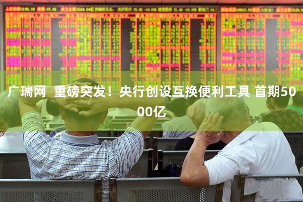 广瑞网  重磅突发！央行创设互换便利工具 首期5000亿