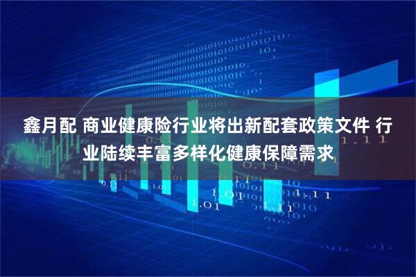鑫月配 商业健康险行业将出新配套政策文件 行业陆续丰富多样化健康保障需求