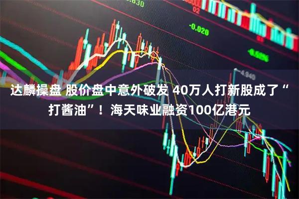 达麟操盘 股价盘中意外破发 40万人打新股成了“打酱油”！海天味业融资100亿港元