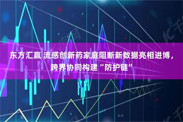 东方汇赢 流感创新药家庭阻断新数据亮相进博,跨界协同构建“防护链”
