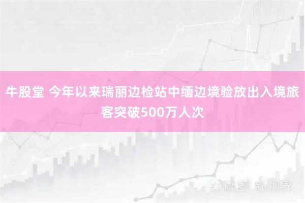 牛股堂 今年以来瑞丽边检站中缅边境验放出入境旅客突破500万人次