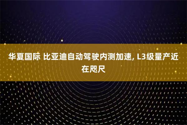 华夏国际 比亚迪自动驾驶内测加速, L3级量产近在咫尺