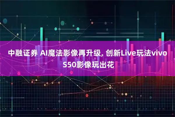 中融证券 AI魔法影像再升级, 创新Live玩法vivo S50影像玩出花