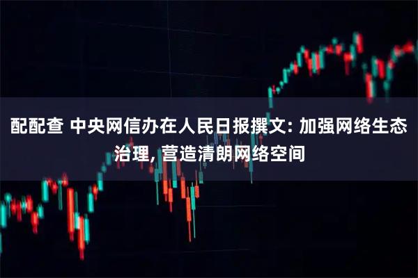 配配查 中央网信办在人民日报撰文: 加强网络生态治理, 营造清朗网络空间
