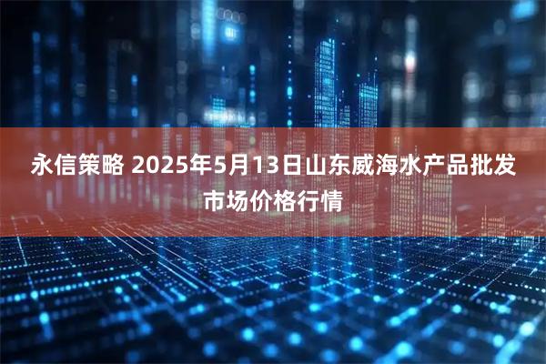 永信策略 2025年5月13日山东威海水产品批发市场价格行情