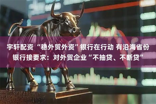 宇轩配资 “稳外贸外资”银行在行动 有沿海省份银行接要求：对外贸企业“不抽贷、不断贷”
