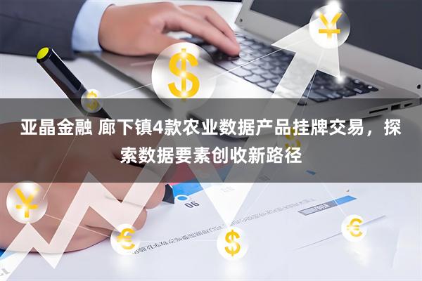 亚晶金融 廊下镇4款农业数据产品挂牌交易，探索数据要素创收新路径