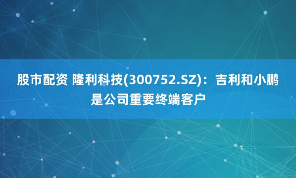 股市配资 隆利科技(300752.SZ)：吉利和小鹏是公司重要终端客户