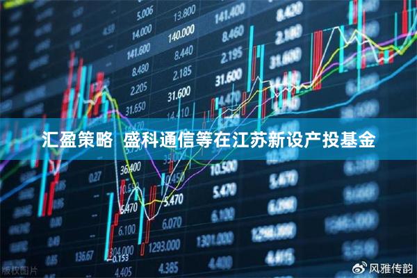 汇盈策略  盛科通信等在江苏新设产投基金