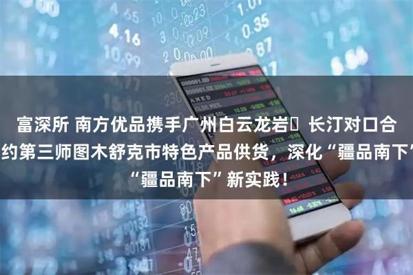 富深所 南方优品携手广州白云龙岩・长汀对口合作馆,签约第三师图木舒克市特色产品供货,深化“疆品南下”新实践!