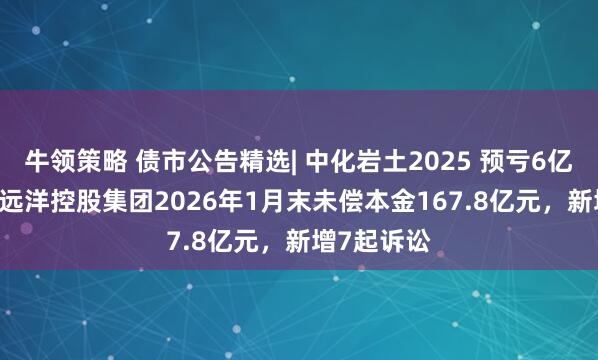 牛领策略 债市公告精选| 中化岩土2025 预亏6亿-8亿元 ；远洋控股集团2026年1月末未偿本金167.8亿元，新增7起诉讼