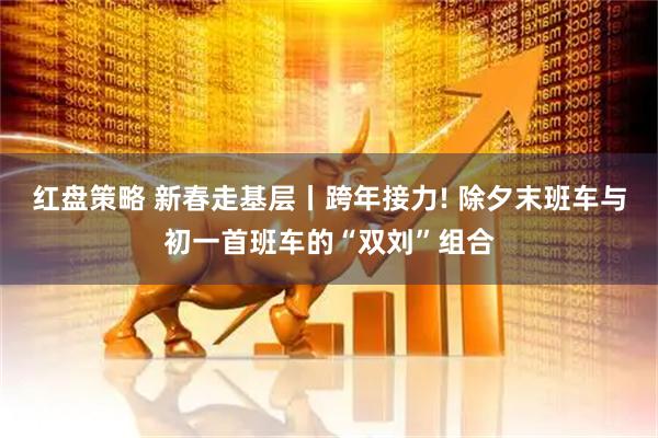 红盘策略 新春走基层丨跨年接力! 除夕末班车与初一首班车的“双刘”组合