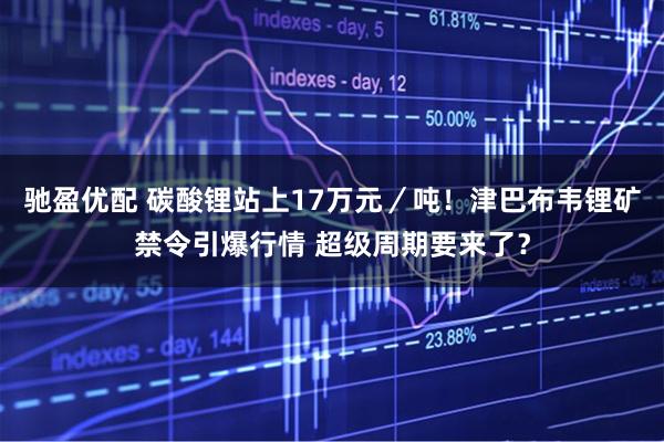 驰盈优配 碳酸锂站上17万元/吨!津巴布韦锂矿禁令引爆行情 超级周期要来了?