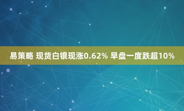易策略 现货白银现涨0.62% 早盘一度跌超10%