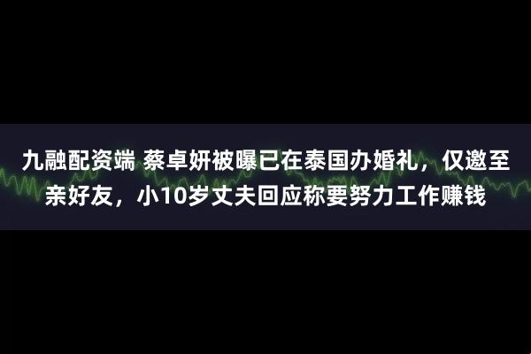 九融配资端 蔡卓妍被曝已在泰国办婚礼，仅邀至亲好友，小10岁丈夫回应称要努力工作赚钱