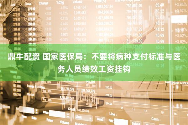 鼎牛配资 国家医保局：不要将病种支付标准与医务人员绩效工资挂钩